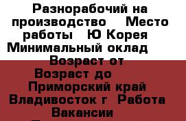 Разнорабочий на производство  › Место работы ­ Ю.Корея › Минимальный оклад ­ 90 000 › Возраст от ­ 18 › Возраст до ­ 50 - Приморский край, Владивосток г. Работа » Вакансии   . Приморский край,Владивосток г.